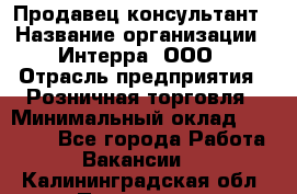 Продавец-консультант › Название организации ­ Интерра, ООО › Отрасль предприятия ­ Розничная торговля › Минимальный оклад ­ 22 000 - Все города Работа » Вакансии   . Калининградская обл.,Приморск г.